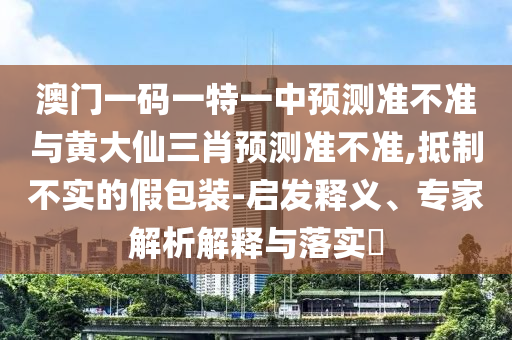 澳門一碼一特一中預測準不準與黃大仙三肖預測準不準,抵制不實的假包裝-啟發釋義、專家解析解釋與落實?