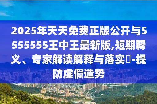2025年天天免費正版公開與5555555王中王最新版,短期釋義、專家解讀解釋與落實?-提防虛假造勢