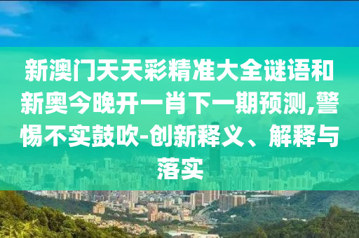 新澳門天天彩精準大全謎語和新奧今晚開一肖下一期預測,警惕不實鼓吹-創新釋義、解釋與落實