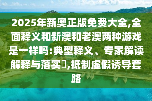 2025年新奧正版免費(fèi)大全,全面釋義和新澳和老澳兩種游戲是一樣嗎:典型釋義、專家解讀解釋與落實(shí)?,抵制虛假誘導(dǎo)套路
