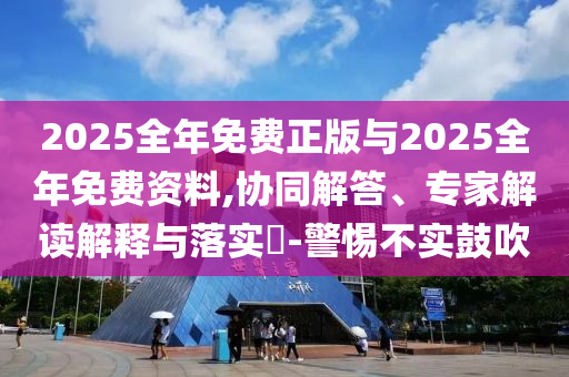 2025全年免費正版與2025全年免費資料,協同解答、專家解讀解釋與落實?-警惕不實鼓吹