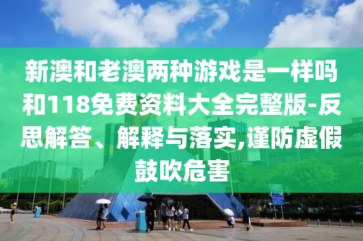 新澳和老澳兩種游戲是一樣嗎和118免費(fèi)資料大全完整版-反思解答、解釋與落實(shí),謹(jǐn)防虛假鼓吹危害