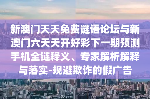 新澳門天天免費謎語論壇與新澳門六天天開好彩下一期預測手機全鏈釋義、專家解析解釋與落實-規避欺詐的假廣告