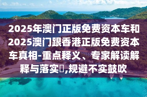 2025年澳門正版免費資本車和2025澳門跟香港正版免費資本車真相-重點釋義、專家解讀解釋與落實?,規(guī)避不實鼓吹