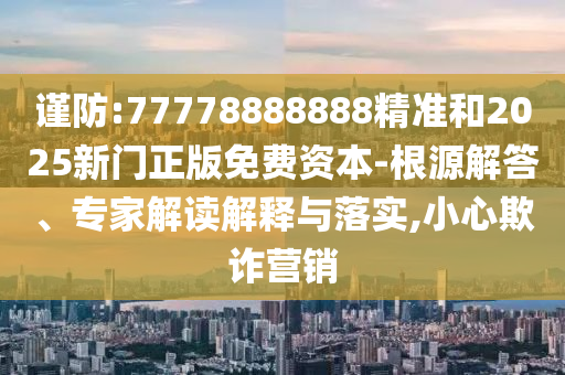 謹(jǐn)防:77778888888精準(zhǔn)和2025新門(mén)正版免費(fèi)資本-根源解答、專(zhuān)家解讀解釋與落實(shí),小心欺詐營(yíng)銷(xiāo)
