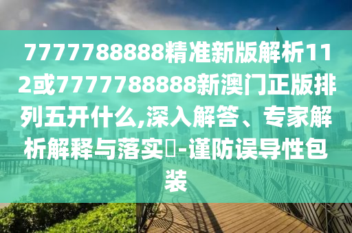 7777788888精準新版解析112或7777788888新澳門正版排列五開什么,深入解答、專家解析解釋與落實?-謹防誤導性包裝