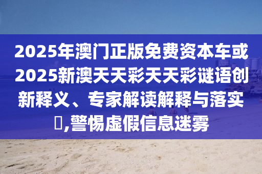 2025年澳門(mén)正版免費(fèi)資本車或2025新澳天天彩天天彩謎語(yǔ)創(chuàng)新釋義、專家解讀解釋與落實(shí)?,警惕虛假信息迷霧
