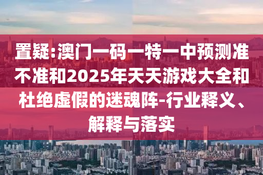 置疑:澳門一碼一特一中預(yù)測(cè)準(zhǔn)不準(zhǔn)和2025年天天游戲大全和杜絕虛假的迷魂陣-行業(yè)釋義、解釋與落實(shí)