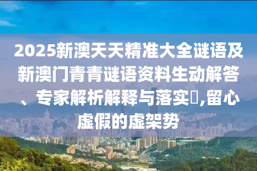 2025新澳天天精準大全謎語及新澳門青青謎語資料生動解答、專家解析解釋與落實?,留心虛假的虛架勢
