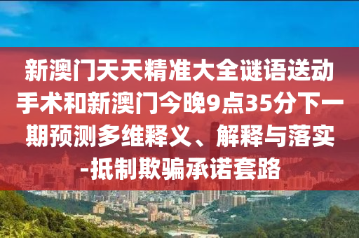新澳門天天精準大全謎語送動手術和新澳門今晚9點35分下一期預測多維釋義、解釋與落實-抵制欺騙承諾套路