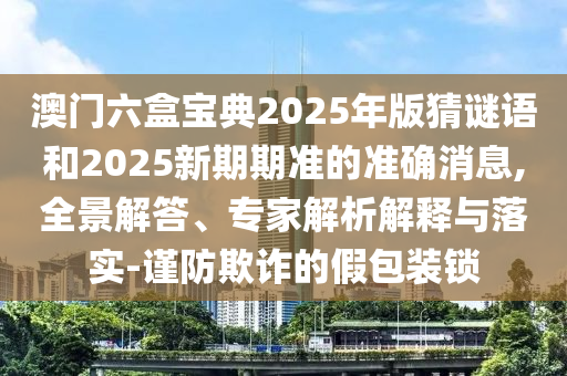 澳門六盒寶典2025年版猜謎語和2025新期期準(zhǔn)的準(zhǔn)確消息,全景解答、專家解析解釋與落實(shí)-謹(jǐn)防欺詐的假包裝鎖