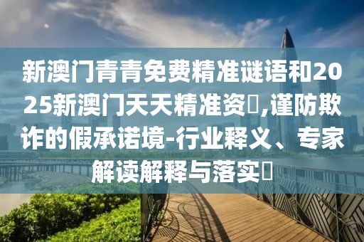 新澳門青青免費精準謎語和2025新澳門天天精準資枓,謹防欺詐的假承諾境-行業釋義、專家解讀解釋與落實?