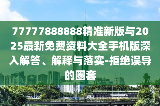 77777888888精準新版與2025最新免費資料大全手機版深入解答、解釋與落實-拒絕誤導的圈套