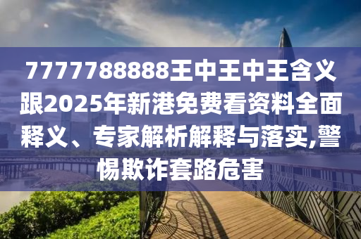 7777788888王中王中王含義跟2025年新港免費看資料全面釋義、專家解析解釋與落實,警惕欺詐套路危害