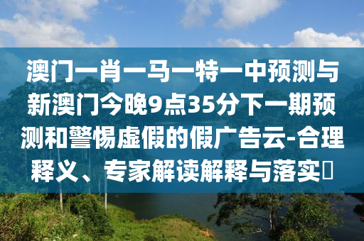 澳門一肖一馬一特一中預(yù)測與新澳門今晚9點35分下一期預(yù)測和警惕虛假的假廣告云-合理釋義、專家解讀解釋與落實?