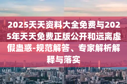 2025天天資料大全免費與2025年天天免費正版公開和遠離虛假蠱惑-規范解答、專家解析解釋與落實