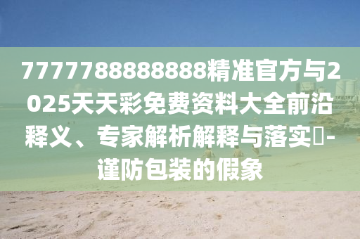 7777788888888精準官方與2025天天彩免費資料大全前沿釋義、專家解析解釋與落實?-謹防包裝的假象