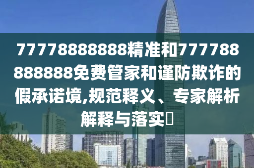 77778888888精準和777788888888免費管家和謹防欺詐的假承諾境,規范釋義、專家解析解釋與落實?