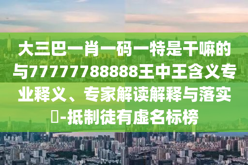 大三巴一肖一碼一特是干嘛的與77777788888王中王含義專業(yè)釋義、專家解讀解釋與落實(shí)?-抵制徒有虛名標(biāo)榜