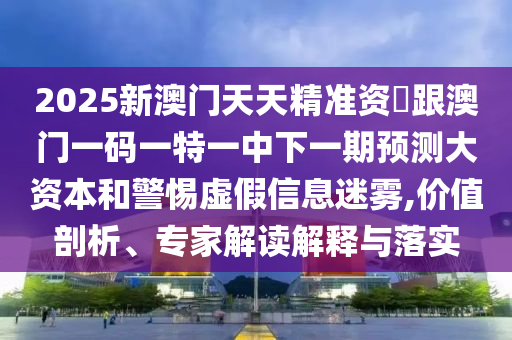 2025新澳門天天精準資枓跟澳門一碼一特一中下一期預測大資本和警惕虛假信息迷霧,價值剖析、專家解讀解釋與落實