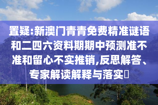 置疑:新澳門青青免費(fèi)精準(zhǔn)謎語和二四六資料期期中預(yù)測準(zhǔn)不準(zhǔn)和留心不實(shí)推銷,反思解答、專家解讀解釋與落實(shí)?