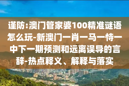 謹防:澳門管家婆100精準謎語怎么玩-新澳門一肖一馬一恃一中下一期預測和遠離誤導的言辭-熱點釋義、解釋與落實