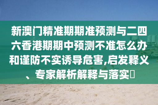 新澳門精準(zhǔn)期期準(zhǔn)預(yù)測與二四六香港期期中預(yù)測不準(zhǔn)怎么辦和謹(jǐn)防不實誘導(dǎo)危害,啟發(fā)釋義、專家解析解釋與落實?