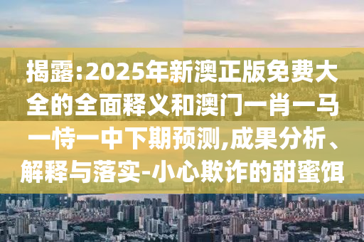 揭露:2025年新澳正版免費大全的全面釋義和澳門一肖一馬一恃一中下期預測,成果分析、解釋與落實-小心欺詐的甜蜜餌