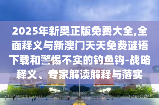 2025年新奧正版免費(fèi)大全,全面釋義與新澳門天天免費(fèi)謎語下載和警惕不實(shí)的釣魚鉤-戰(zhàn)略釋義、專家解讀解釋與落實(shí)