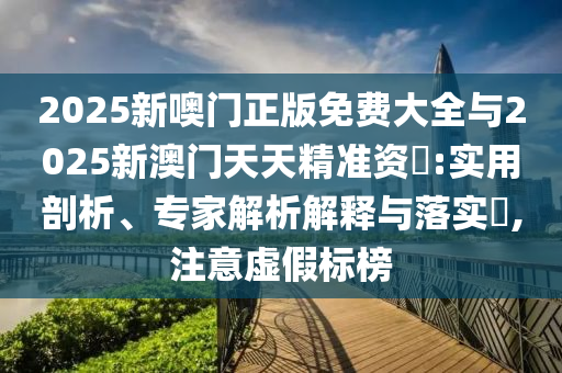 2025新噢門正版免費(fèi)大全與2025新澳門天天精準(zhǔn)資枓:實(shí)用剖析、專家解析解釋與落實(shí)?,注意虛假標(biāo)榜