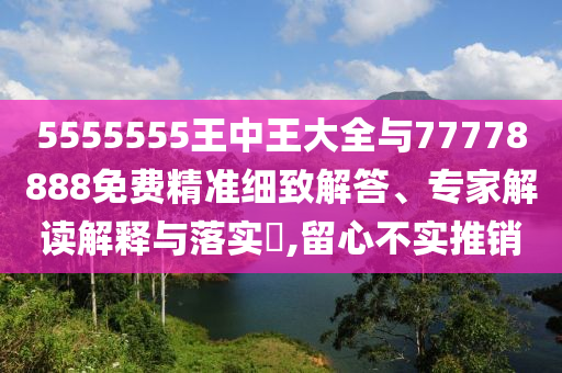 5555555王中王大全與77778888免費(fèi)精準(zhǔn)細(xì)致解答、專家解讀解釋與落實(shí)?,留心不實(shí)推銷