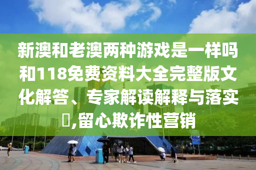 新澳和老澳兩種游戲是一樣嗎和118免費(fèi)資料大全完整版文化解答、專(zhuān)家解讀解釋與落實(shí)?,留心欺詐性營(yíng)銷(xiāo)