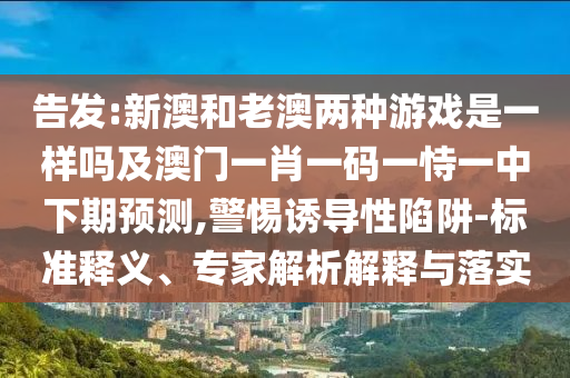 告發:新澳和老澳兩種游戲是一樣嗎及澳門一肖一碼一恃一中下期預測,警惕誘導性陷阱-標準釋義、專家解析解釋與落實