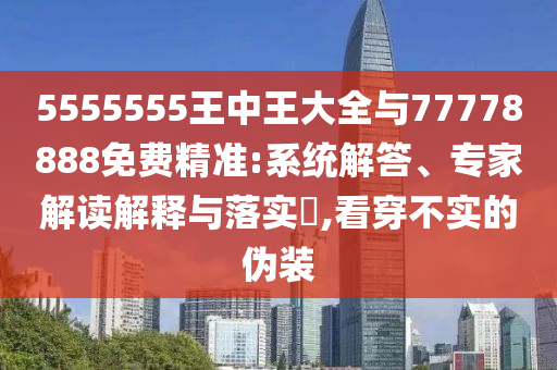 5555555王中王大全與77778888免費(fèi)精準(zhǔn):系統(tǒng)解答、專家解讀解釋與落實(shí)?,看穿不實(shí)的偽裝