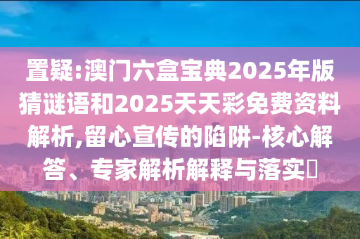 置疑:澳門六盒寶典2025年版猜謎語和2025天天彩免費(fèi)資料解析,留心宣傳的陷阱-核心解答、專家解析解釋與落實(shí)?