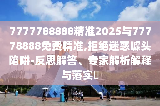 7777788888精準2025與77778888免費精準,拒絕迷惑噱頭陷阱-反思解答、專家解析解釋與落實?