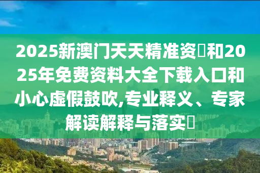 2025新澳門天天精準資枓和2025年免費資料大全下載入口和小心虛假鼓吹,專業釋義、專家解讀解釋與落實?