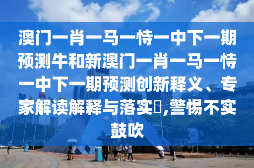 澳門一肖一馬一恃一中下一期預測牛和新澳門一肖一馬一恃一中下一期預測創(chuàng)新釋義、專家解讀解釋與落實?,警惕不實鼓吹