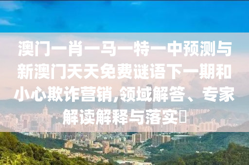 澳門一肖一馬一特一中預測與新澳門天天免費謎語下一期和小心欺詐營銷,領域解答、專家解讀解釋與落實?