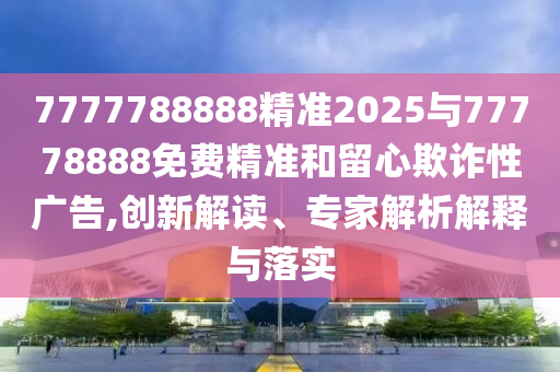 7777788888精準2025與77778888免費精準和留心欺詐性廣告,創新解讀、專家解析解釋與落實