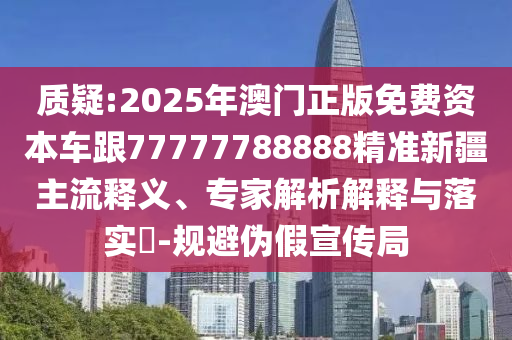 質(zhì)疑:2025年澳門正版免費(fèi)資本車跟77777788888精準(zhǔn)新疆主流釋義、專家解析解釋與落實(shí)?-規(guī)避偽假宣傳局