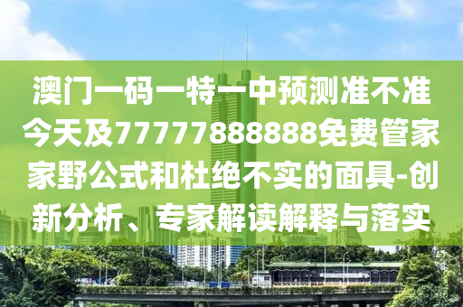 澳門一碼一特一中預測準不準今天及77777888888免費管家家野公式和杜絕不實的面具-創新分析、專家解讀解釋與落實