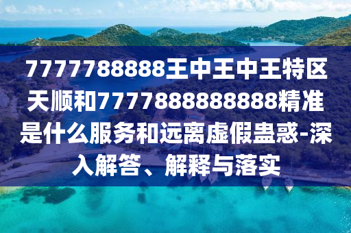 7777788888王中王中王特區(qū)天順和7777888888888精準是什么服務(wù)和遠離虛假蠱惑-深入解答、解釋與落實