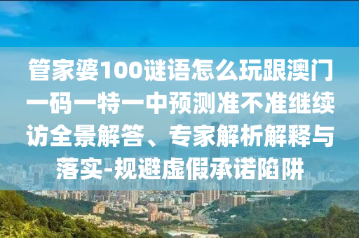 管家婆100謎語怎么玩跟澳門一碼一特一中預(yù)測(cè)準(zhǔn)不準(zhǔn)繼續(xù)訪全景解答、專家解析解釋與落實(shí)-規(guī)避虛假承諾陷阱