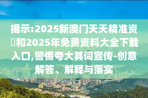 揭示:2025新澳門天天精準資枓和2025年免費資料大全下載入口,警惕夸大其詞宣傳-創意解答、解釋與落實