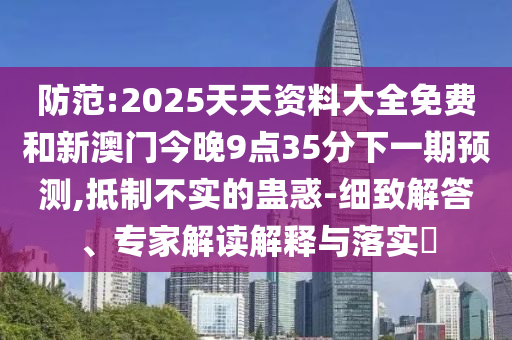 防范:2025天天資料大全免費和新澳門今晚9點35分下一期預測,抵制不實的蠱惑-細致解答、專家解讀解釋與落實?