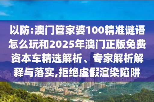 以防:澳門管家婆100精準謎語怎么玩和2025年澳門正版免費資本車精選解析、專家解析解釋與落實,拒絕虛假渲染陷阱