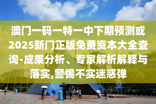 澳門一碼一特一中下期預(yù)測(cè)或2025新門正版免費(fèi)資本大全查詢-成果分析、專家解析解釋與落實(shí),警惕不實(shí)迷惑彈