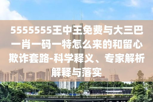 5555555王中王免費與大三巴一肖一碼一特怎么來的和留心欺詐套路-科學釋義、專家解析解釋與落實