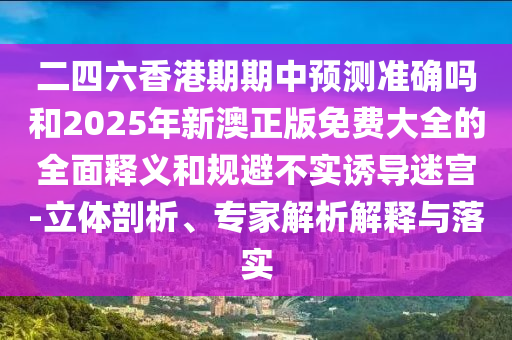 二四六香港期期中預測準確嗎和2025年新澳正版免費大全的全面釋義和規避不實誘導迷宮-立體剖析、專家解析解釋與落實